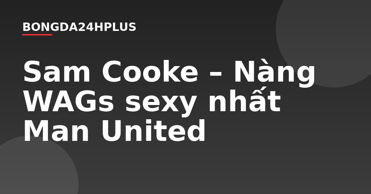 Sam Cooke – Nàng WAGs sexy nhất Man United Sam Cooke – Nàng WAGs sexy nhất Man United