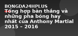 Tổng hợp bàn thắng và những pha bóng hay nhất của Anthony Martial 2015 – 2016