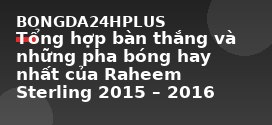 Tổng hợp bàn thắng và những pha bóng hay nhất của Raheem Sterling 2015 – 2016