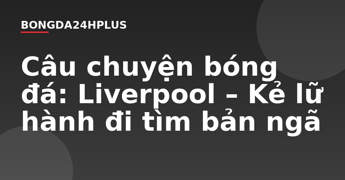 Câu chuyện bóng đá: Liverpool – Kẻ lữ hành đi tìm bản ngã Câu chuyện bóng đá: Liverpool – Kẻ lữ hành đi tìm bản ngã