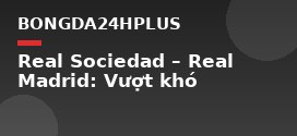 Real Sociedad – Real Madrid: Vượt khó
