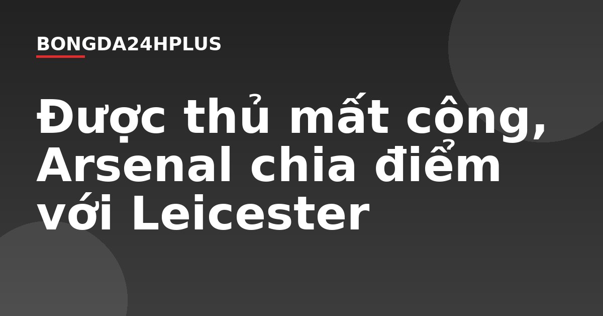Được thủ mất công, Arsenal chia điểm với Leicester Được thủ mất công, Arsenal chia điểm với Leicester